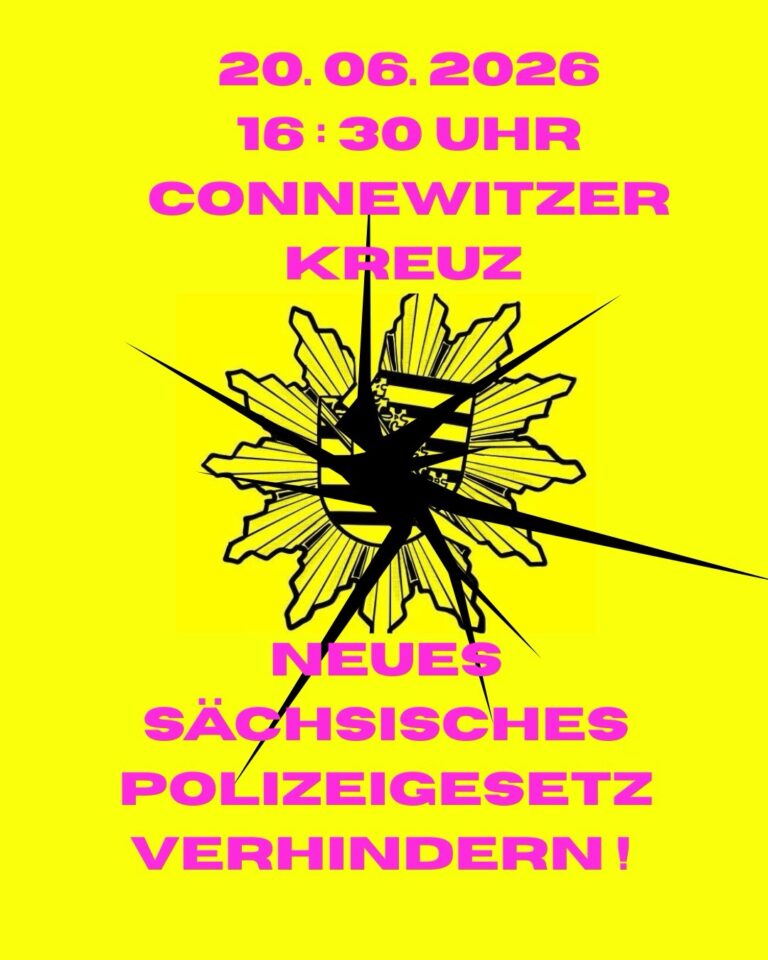 [Flyer, pinke Schrift auf gelbem Grund, in der Mitte Polizeistern mit sächsischem Wappen und Loch in der Mitte.]
20.06.2026
16:30 UHR
CONNEWITZER KREUZ
[Wappen, mit Loch]
NEUES
SÄCHSISCHES
POLIZEIGESETZ
VERHINDERN!
